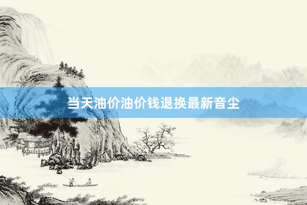 当天油价油价钱退换最新音尘