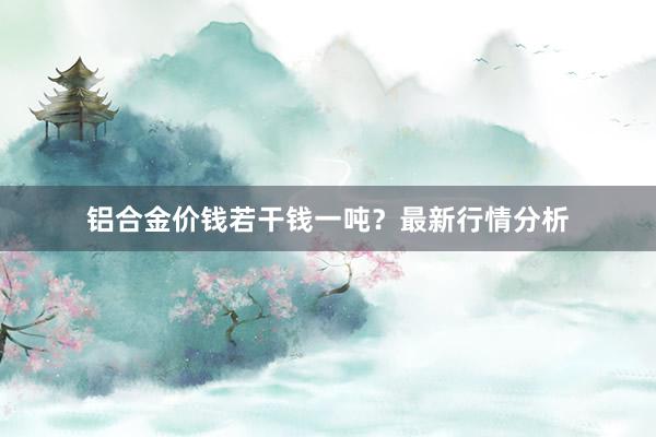 铝合金价钱若干钱一吨？最新行情分析